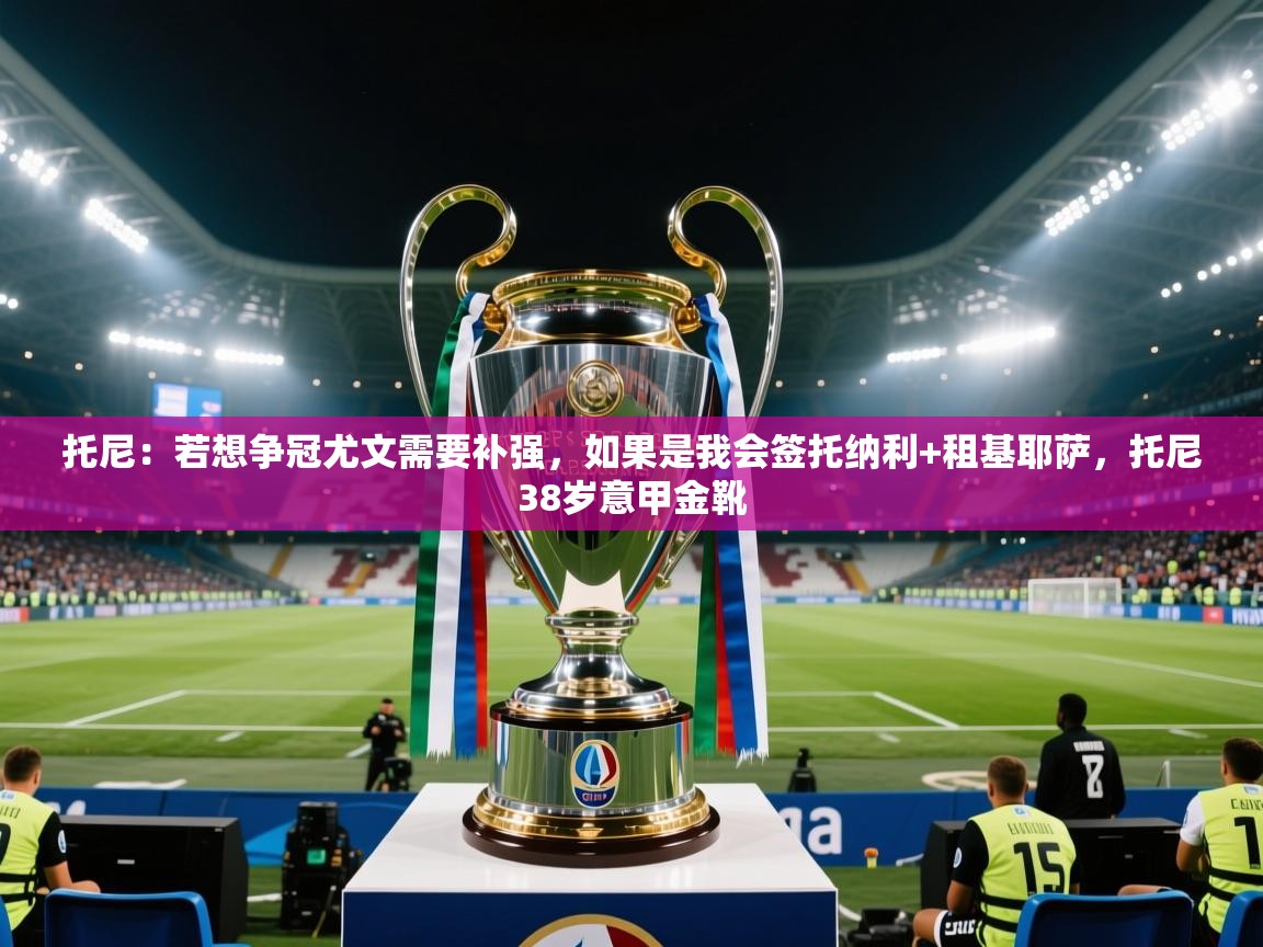 托尼:若想争冠尤文需要补强,如果是我会签托纳利+租基耶萨,托尼38岁意甲金靴