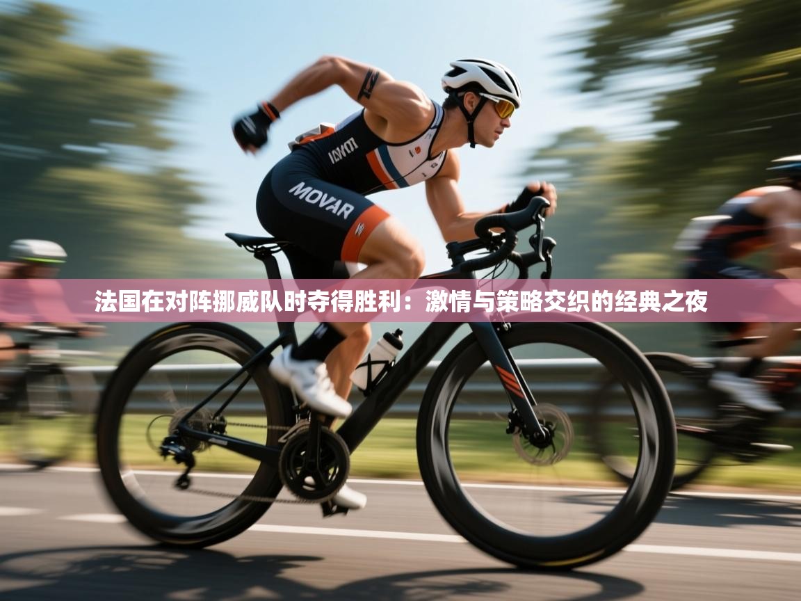 法国在对阵挪威队时夺得胜利：激情与策略交织的经典之夜